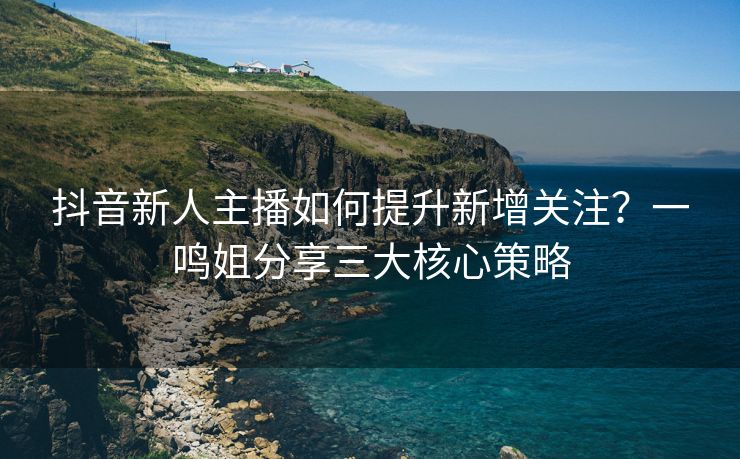 抖音新人主播如何提升新增关注？一鸣姐分享三大核心策略