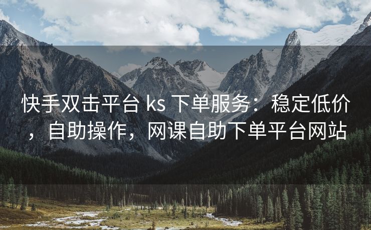 快手双击平台 ks 下单服务：稳定低价，自助操作，网课自助下单平台网站