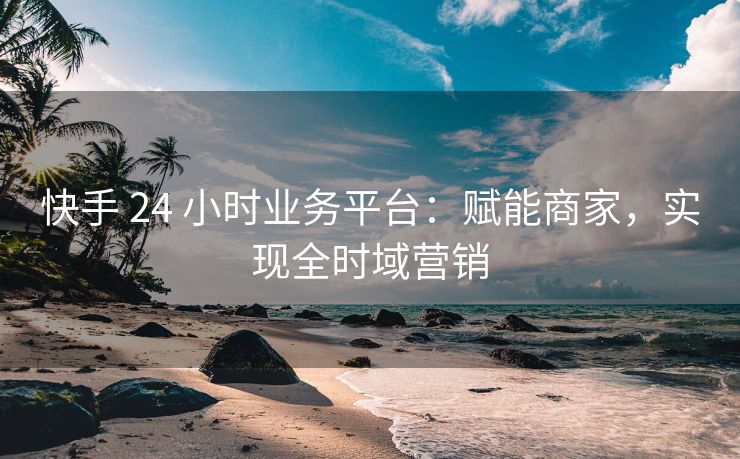 快手 24 小时业务平台：赋能商家，实现全时域营销