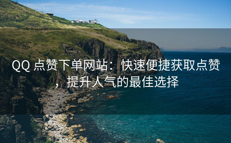 QQ 点赞下单网站：快速便捷获取点赞，提升人气的最佳选择