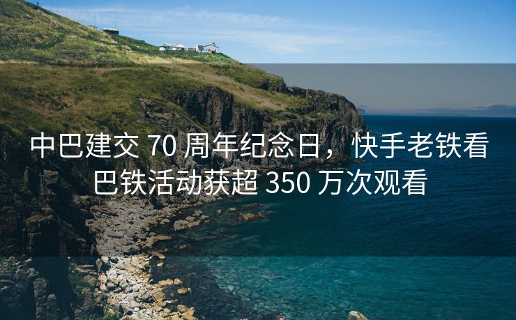 中巴建交 70 周年纪念日，快手老铁看巴铁活动获超 350 万次观看