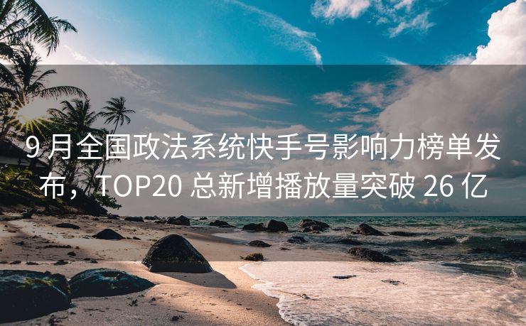 9 月全国政法系统快手号影响力榜单发布，TOP20 总新增播放量突破 26 亿