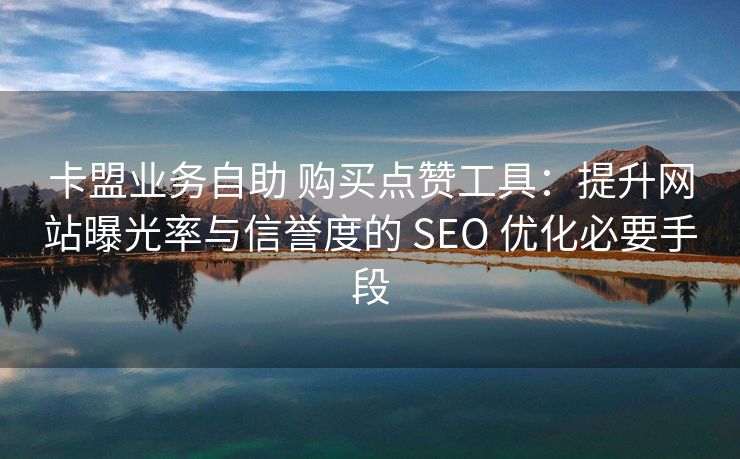 卡盟业务自助 购买点赞工具：提升网站曝光率与信誉度的 SEO 优化必要手段