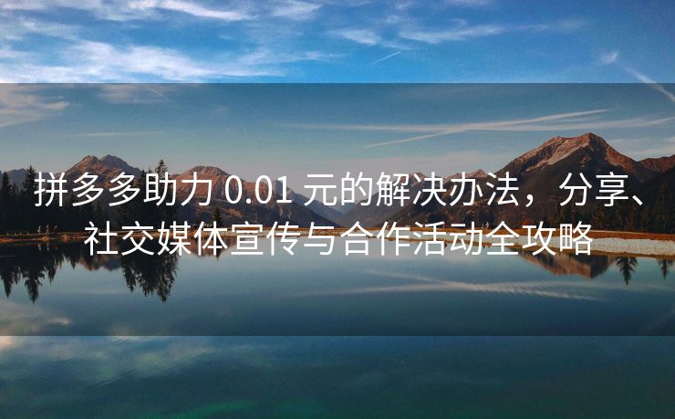 拼多多助力 0.01 元的解决办法，分享、社交媒体宣传与合作活动全攻略