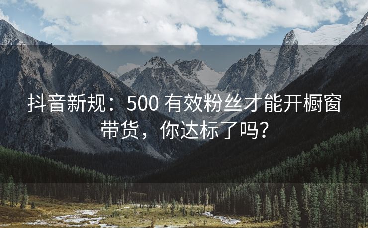 抖音新规：500 有效粉丝才能开橱窗带货，你达标了吗？