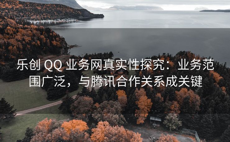 乐创 QQ 业务网真实性探究：业务范围广泛，与腾讯合作关系成关键