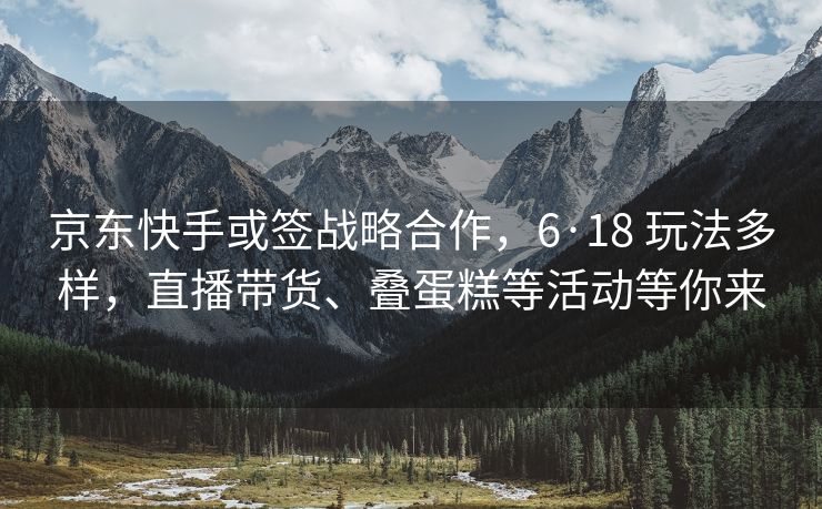 京东快手或签战略合作，6·18 玩法多样，直播带货、叠蛋糕等活动等你来