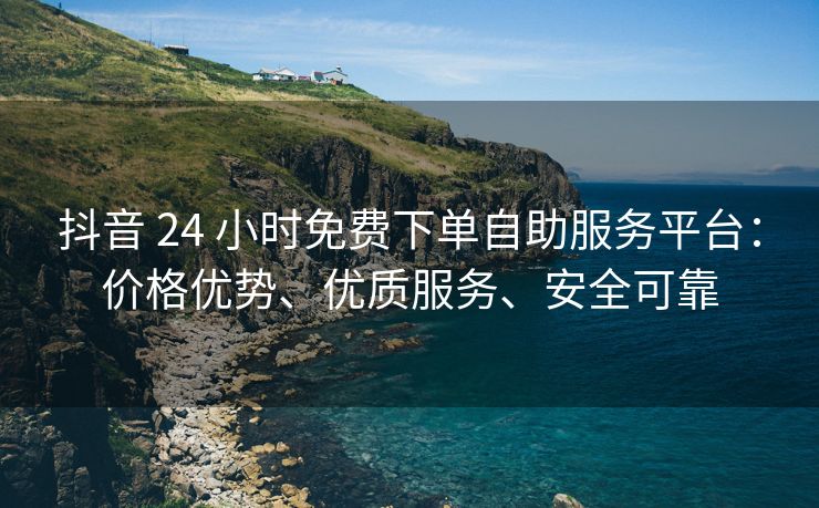 抖音 24 小时免费下单自助服务平台：价格优势、优质服务、安全可靠