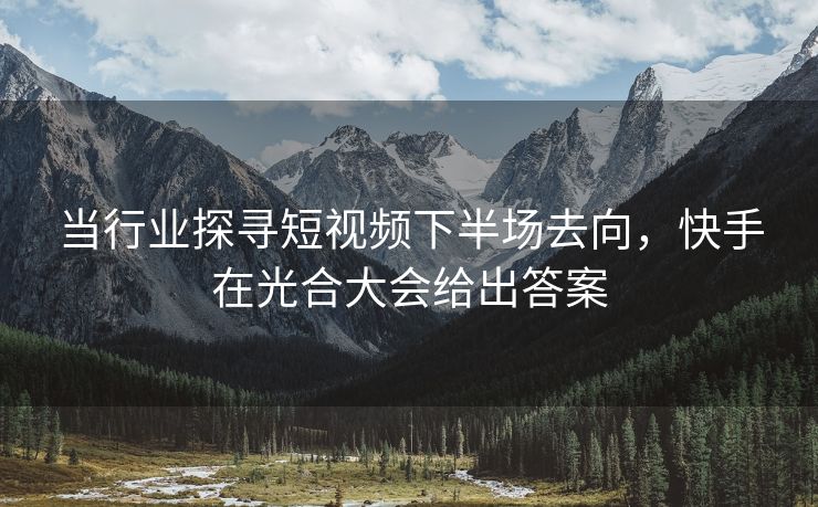 当行业探寻短视频下半场去向，快手在光合大会给出答案