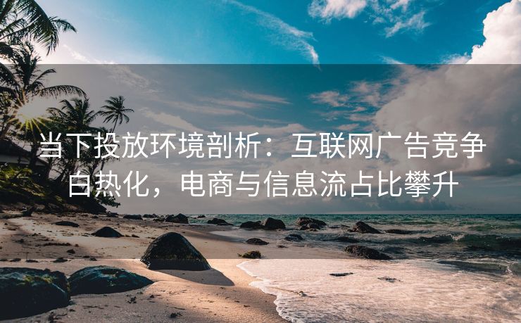 当下投放环境剖析：互联网广告竞争白热化，电商与信息流占比攀升