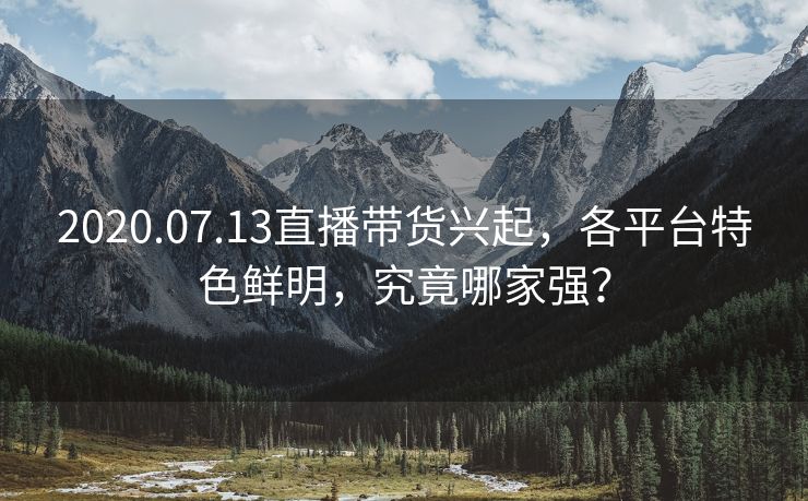 2020.07.13直播带货兴起，各平台特色鲜明，究竟哪家强？
