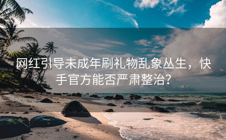 网红引导未成年刷礼物乱象丛生，快手官方能否严肃整治？