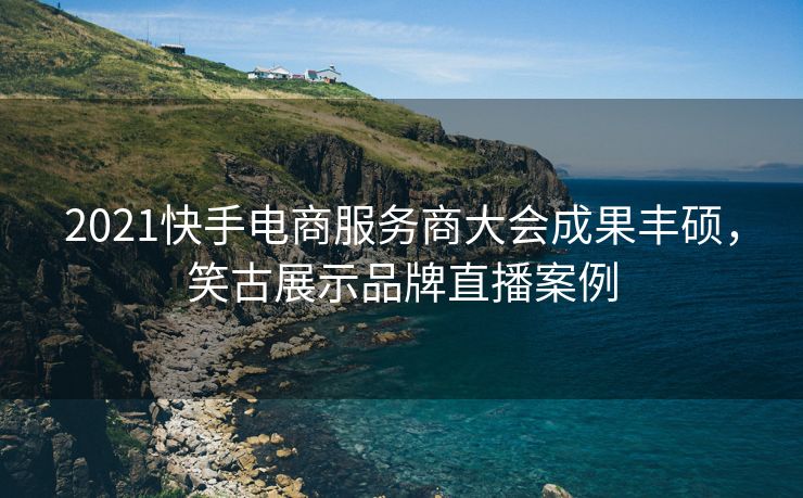2021快手电商服务商大会成果丰硕，笑古展示品牌直播案例