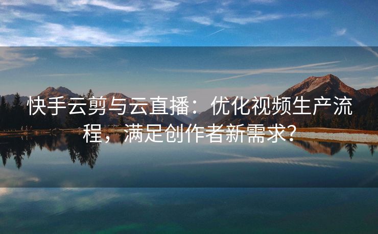 快手云剪与云直播：优化视频生产流程，满足创作者新需求？