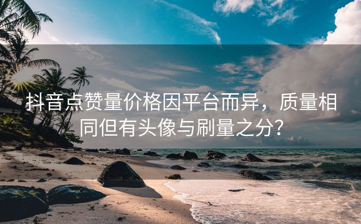 抖音点赞量价格因平台而异，质量相同但有头像与刷量之分？