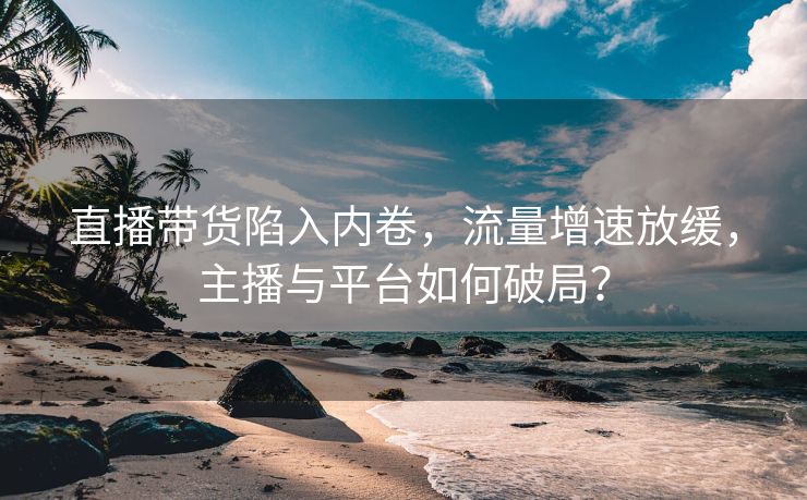 直播带货陷入内卷，流量增速放缓，主播与平台如何破局？