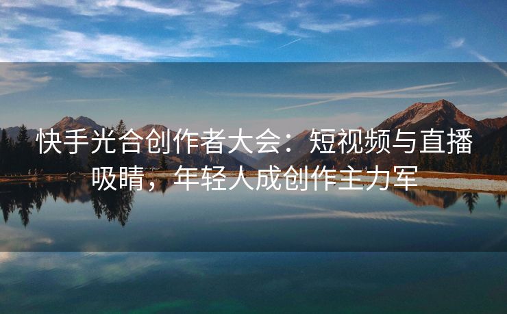 快手光合创作者大会：短视频与直播吸睛，年轻人成创作主力军