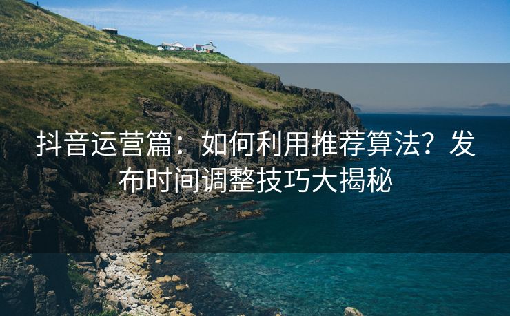 抖音运营篇：如何利用推荐算法？发布时间调整技巧大揭秘