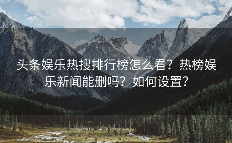 头条娱乐热搜排行榜怎么看？热榜娱乐新闻能删吗？如何设置？