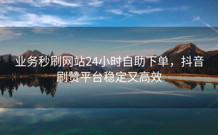 业务秒刷网站24小时自助下单，抖音刷赞平台稳定又高效
