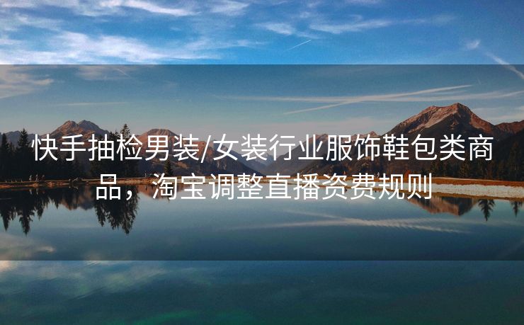 快手抽检男装/女装行业服饰鞋包类商品，淘宝调整直播资费规则