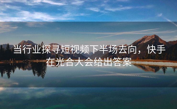 当行业探寻短视频下半场去向，快手在光合大会给出答案