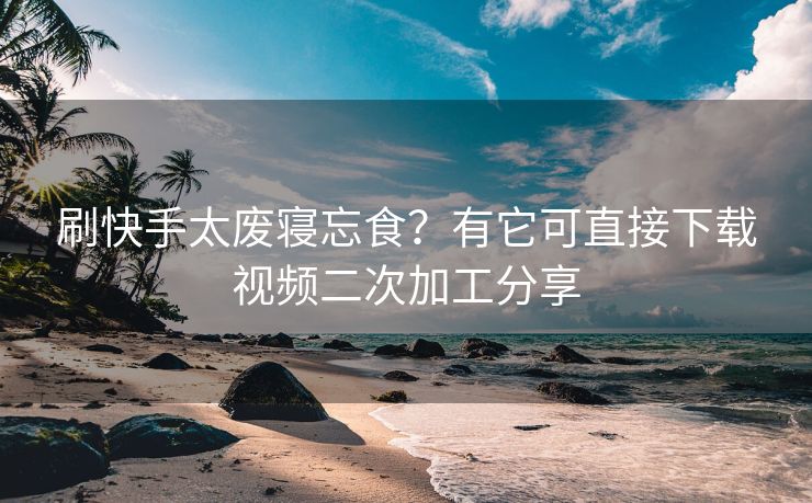 刷快手太废寝忘食？有它可直接下载视频二次加工分享