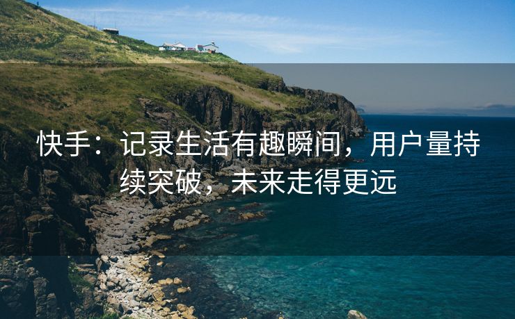 快手：记录生活有趣瞬间，用户量持续突破，未来走得更远