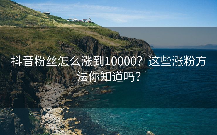 抖音粉丝怎么涨到10000？这些涨粉方法你知道吗？