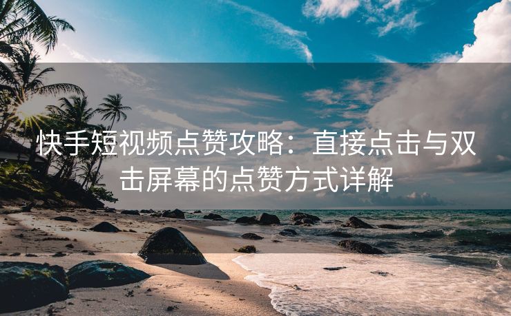 快手短视频点赞攻略：直接点击与双击屏幕的点赞方式详解