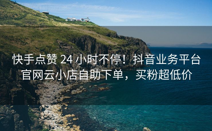 快手点赞 24 小时不停！抖音业务平台官网云小店自助下单，买粉超低价