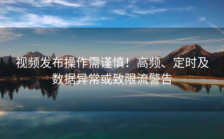 视频发布操作需谨慎！高频、定时及数据异常或致限流警告