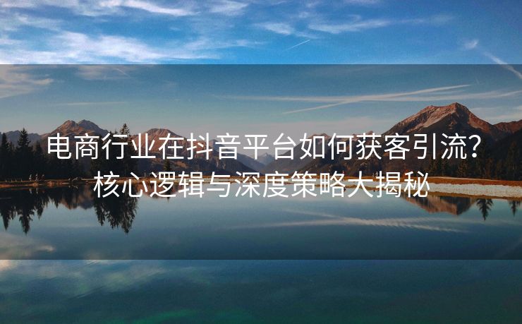 电商行业在抖音平台如何获客引流？核心逻辑与深度策略大揭秘