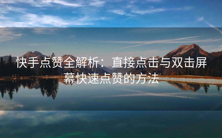 快手点赞全解析:直接点击与双击屏幕快速点赞的方法