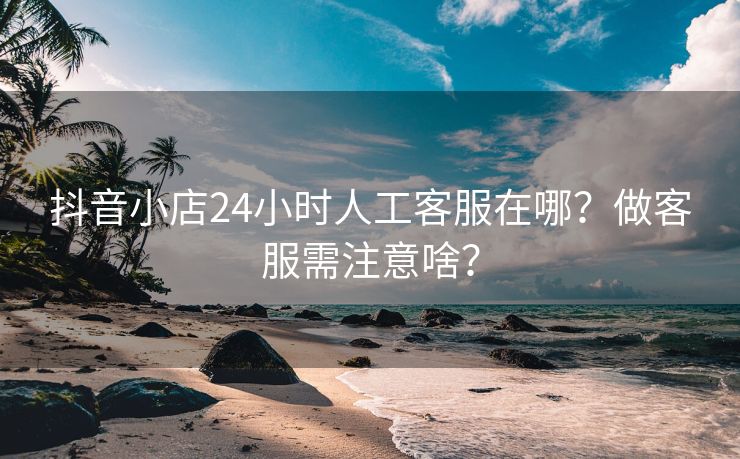 抖音小店24小时人工客服在哪？做客服需注意啥？