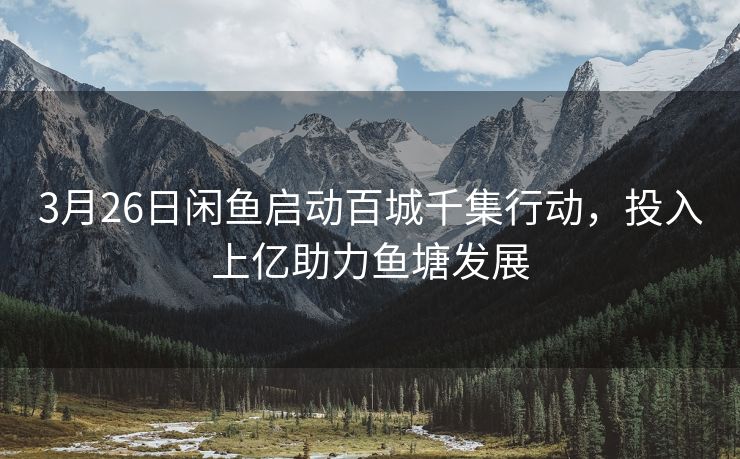 3月26日闲鱼启动百城千集行动，投入上亿助力鱼塘发展