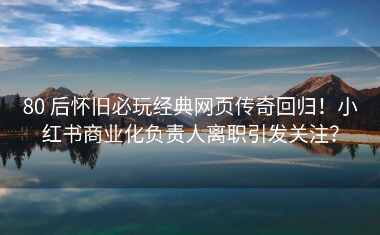80 后怀旧必玩经典网页传奇回归！小红书商业化负责人离职引发关注？