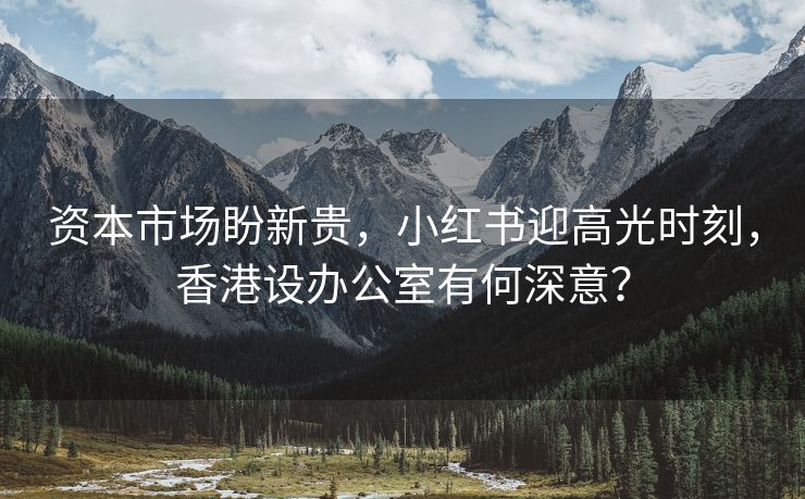 资本市场盼新贵，小红书迎高光时刻，香港设办公室有何深意？
