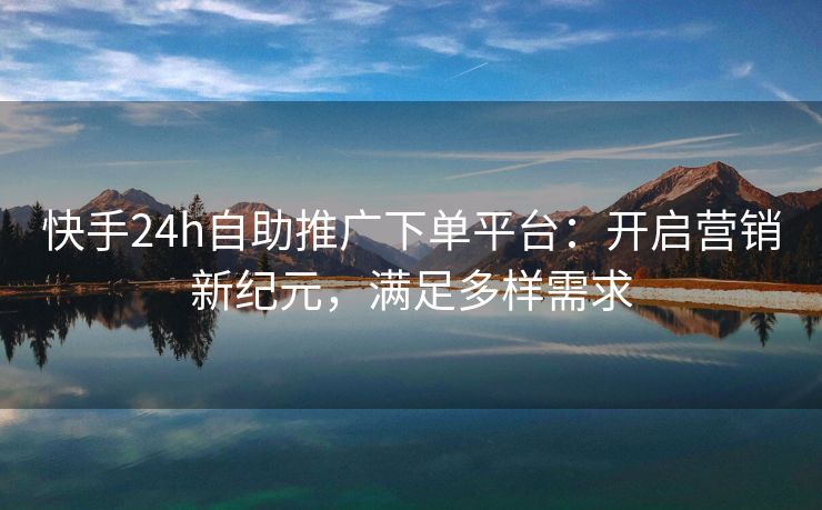 快手24h自助推广下单平台：开启营销新纪元，满足多样需求