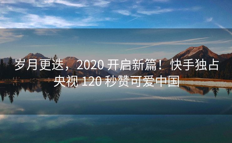 岁月更迭，2020 开启新篇！快手独占央视 120 秒赞可爱中国