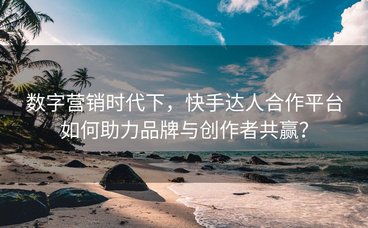 数字营销时代下，快手达人合作平台如何助力品牌与创作者共赢？