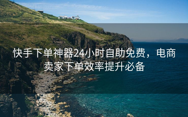 快手下单神器24小时自助免费，电商卖家下单效率提升必备