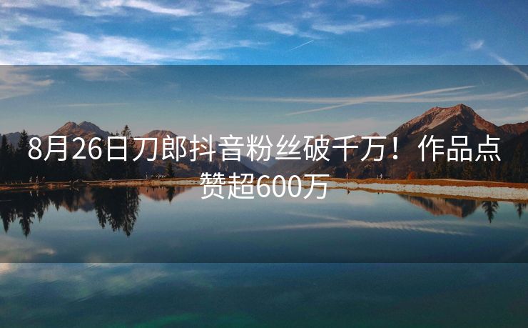 8月26日刀郎抖音粉丝破千万！作品点赞超600万
