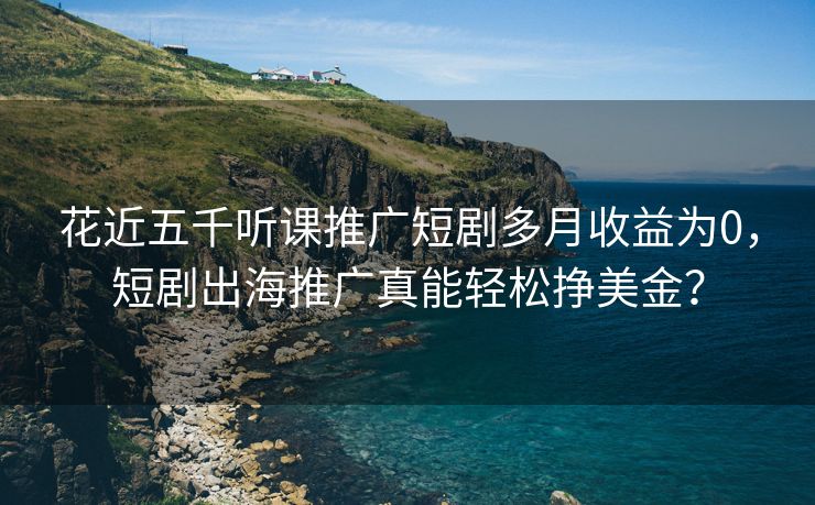 花近五千听课推广短剧多月收益为0，短剧出海推广真能轻松挣美金？
