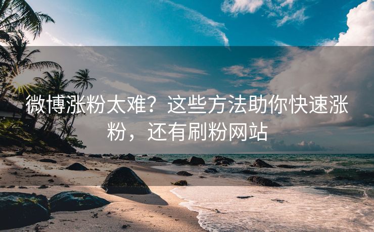 微博涨粉太难？这些方法助你快速涨粉，还有刷粉网站