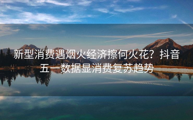 新型消费遇烟火经济擦何火花？抖音五一数据显消费复苏趋势