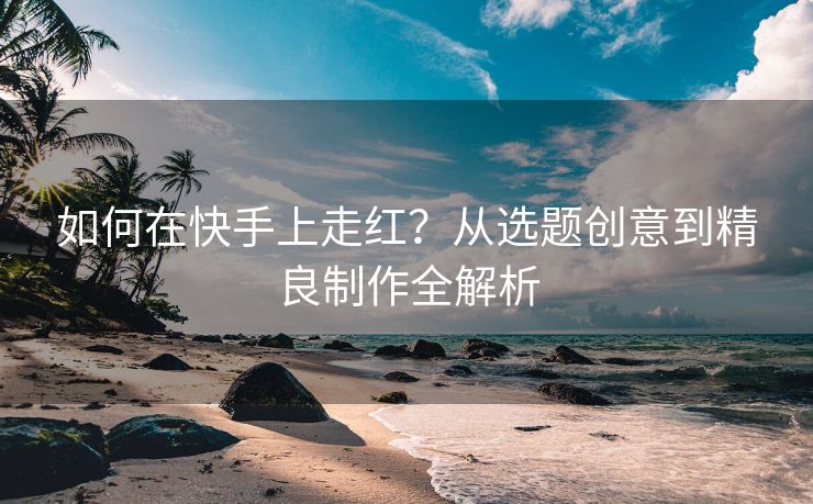 如何在快手上走红？从选题创意到精良制作全解析