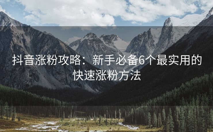 抖音涨粉攻略：新手必备6个最实用的快速涨粉方法