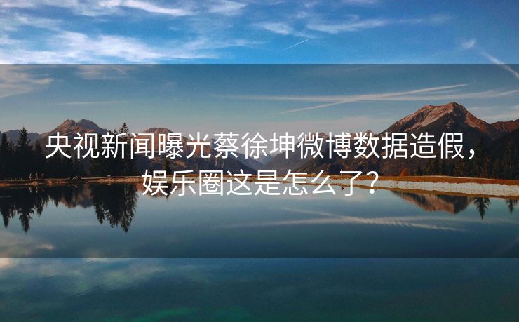 央视新闻曝光蔡徐坤微博数据造假，娱乐圈这是怎么了？