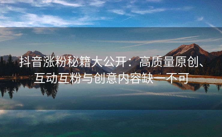 抖音涨粉秘籍大公开：高质量原创、互动互粉与创意内容缺一不可
